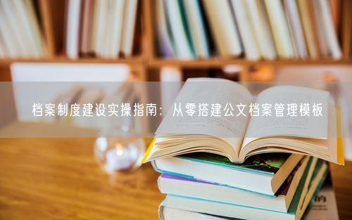 档案制度建设实操指南：从零搭建公文档案管理模板