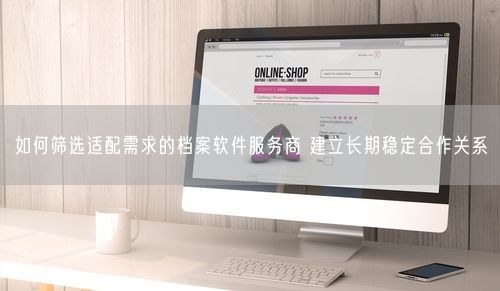 如何筛选适配需求的档案软件服务商 建立长期稳定合作关系