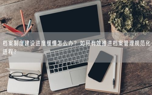 档案制度建设进度缓慢怎么办？如何有效推进档案管理规范化进程？