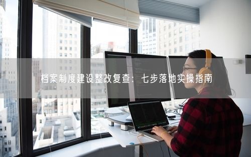 档案制度建设整改复查：七步落地实操指南