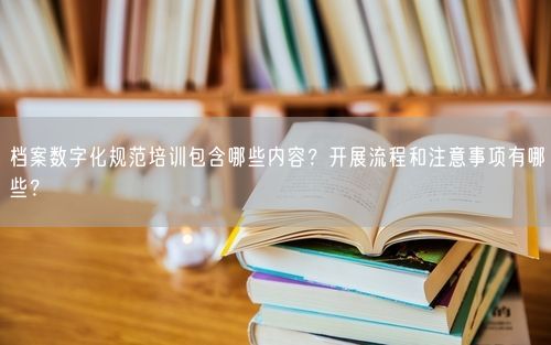 档案数字化规范培训包含哪些内容？开展流程和注意事项有哪些？