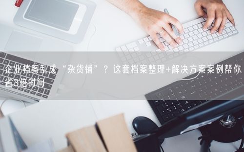 企业档案乱成“杂货铺”？这套档案整理+解决方案案例帮你省3倍时间