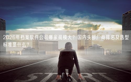 2026年档案软件公司哪家规模大？国内头部厂商排名及选型标准是什么？