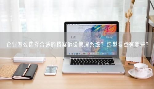 企业怎么选择合适的档案诉讼管理系统？选型要点有哪些？