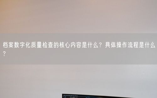 档案数字化质量检查的核心内容是什么？具体操作流程是什么？