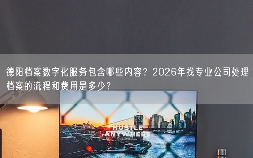 德阳档案数字化服务包含哪些内容？2026年找专业公司处理档案的流程和费用是多少？