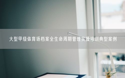 大型甲级体育场档案全生命周期管理实操培训典型案例