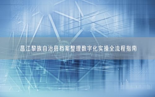 昌江黎族自治县档案整理数字化实操全流程指南