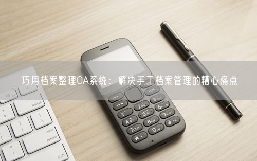 巧用档案整理OA系统：解决手工档案管理的糟心痛点