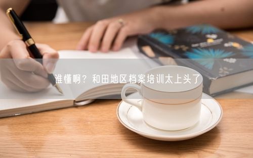 谁懂啊？和田地区档案培训太上头了