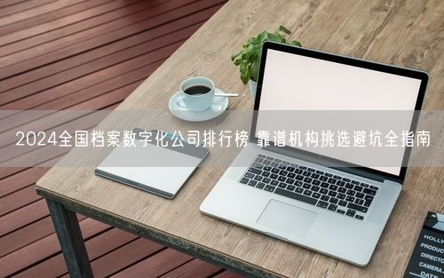 2024全国档案数字化公司排行榜 靠谱机构挑选避坑全指南