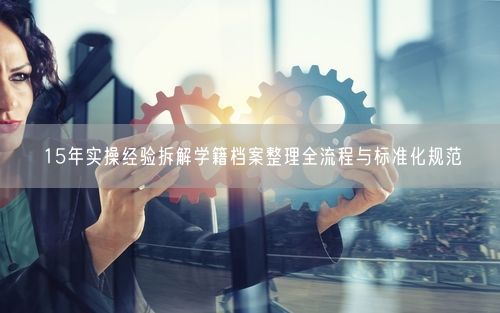 15年实操经验拆解学籍档案整理全流程与标准化规范