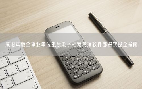 咸阳本地企事业单位纸质电子档案管理软件部署实操全指南