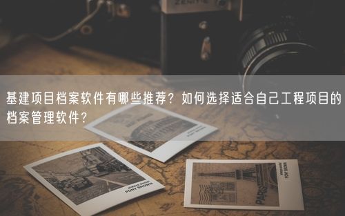 基建项目档案软件有哪些推荐？如何选择适合自己工程项目的档案管理软件？