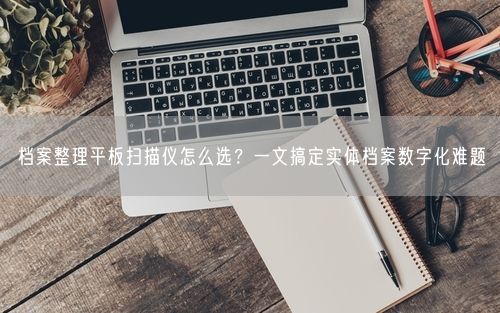 档案整理平板扫描仪怎么选？一文搞定实体档案数字化难题