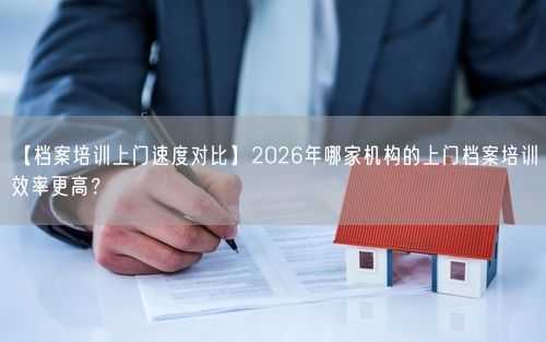 【档案培训上门速度对比】2026年哪家机构的上门档案培训效率更高？