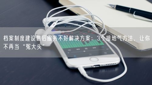 档案制度建设售后服务不好解决方案：3个接地气方法，让你不再当“冤大头”