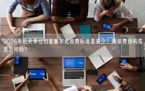 2026年机关单位档案数字化收费标准是多少？具体费用构成是怎样的？