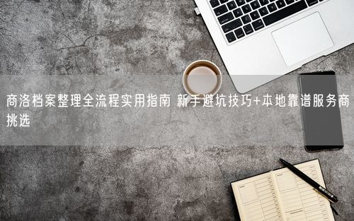 商洛档案整理全流程实用指南 新手避坑技巧+本地靠谱服务商挑选