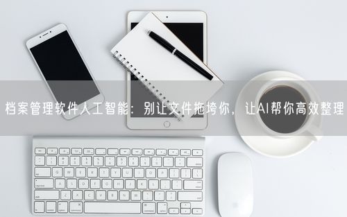 档案管理软件人工智能：别让文件拖垮你，让AI帮你高效整理