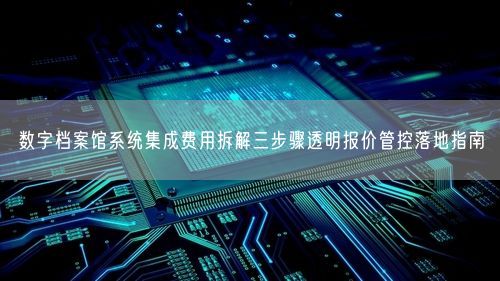 数字档案馆系统集成费用拆解三步骤透明报价管控落地指南