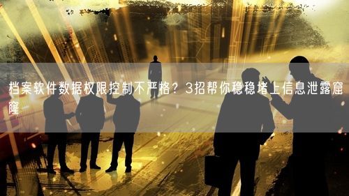 档案软件数据权限控制不严格？3招帮你稳稳堵上信息泄露窟窿