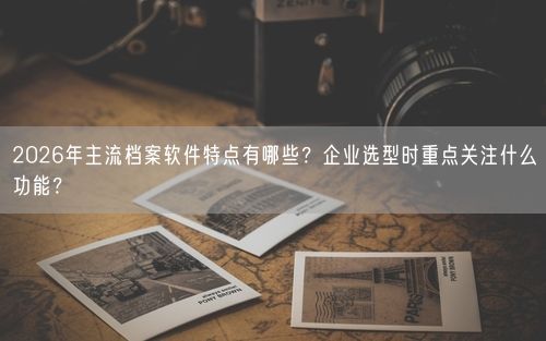 2026年主流档案软件特点有哪些？企业选型时重点关注什么功能？