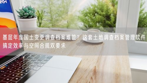 基层年度国土变更调查档案难管？这套土地调查档案管理软件搞定效率与空间合规双要求