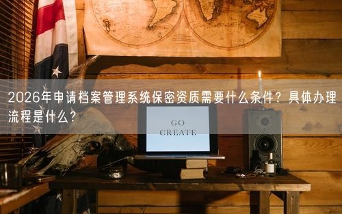 2026年申请档案管理系统保密资质需要什么条件？具体办理流程是什么？