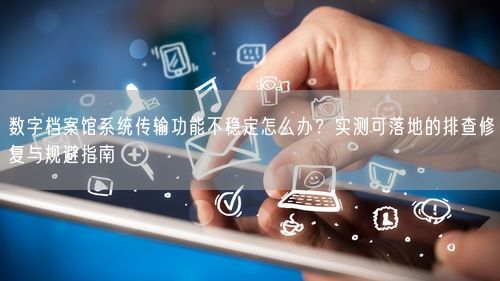 数字档案馆系统传输功能不稳定怎么办？实测可落地的排查修复与规避指南