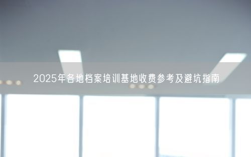 2025年各地档案培训基地收费参考及避坑指南
