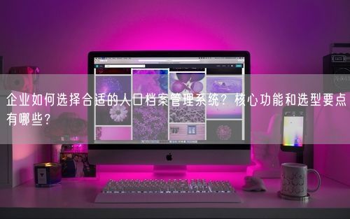 企业如何选择合适的人口档案管理系统？核心功能和选型要点有哪些？