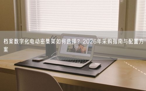 档案数字化电动密集架如何选择？2026年采购指南与配置方案