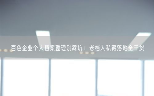 百色企业个人档案整理别踩坑！老档人私藏落地全干货