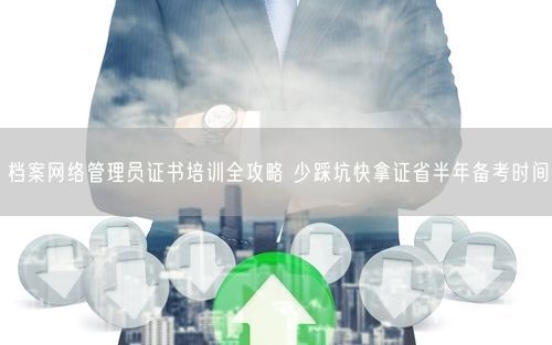档案网络管理员证书培训全攻略 少踩坑快拿证省半年备考时间