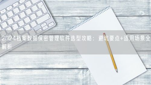 2024档案数据保密管理软件选型攻略：避坑要点+适用场景全解析