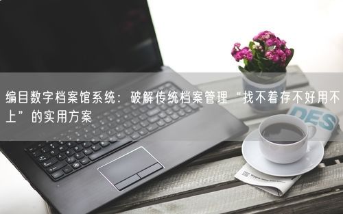编目数字档案馆系统：破解传统档案管理“找不着存不好用不上”的实用方案