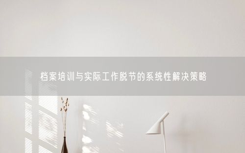 档案培训与实际工作脱节的系统性解决策略