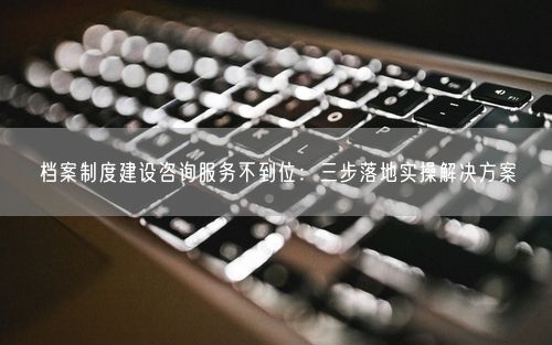 档案制度建设咨询服务不到位：三步落地实操解决方案