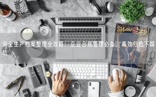 安全生产档案整理全攻略：企业合规管理必备，高效归档不踩坑