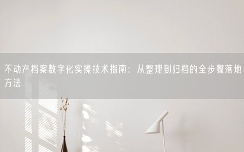 不动产档案数字化实操技术指南：从整理到归档的全步骤落地方法
