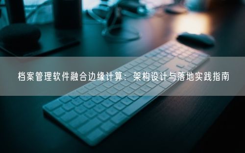档案管理软件融合边缘计算：架构设计与落地实践指南