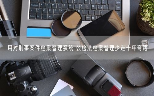 用对刑事案件档案管理系统 公检法档案管理少走十年弯路