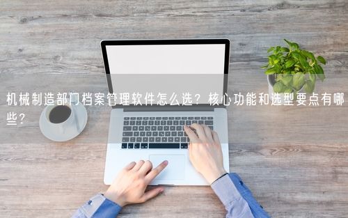 机械制造部门档案管理软件怎么选？核心功能和选型要点有哪些？