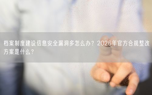 档案制度建设信息安全漏洞多怎么办？2026年官方合规整改方案是什么？