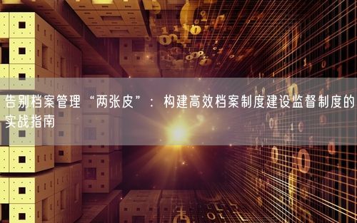 告别档案管理“两张皮”：构建高效档案制度建设监督制度的实战指南