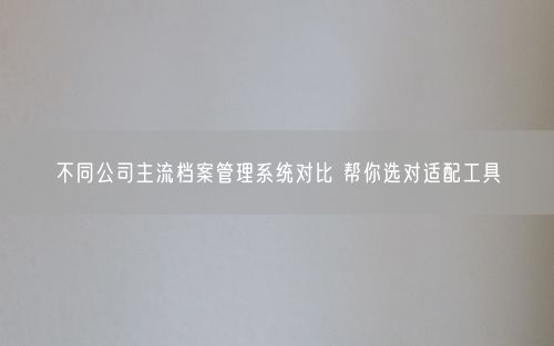 不同公司主流档案管理系统对比 帮你选对适配工具