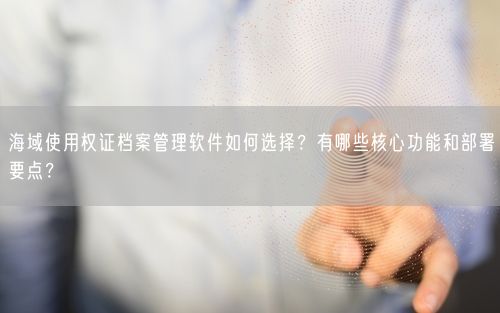 海域使用权证档案管理软件如何选择?有哪些核心功能和部署要点?