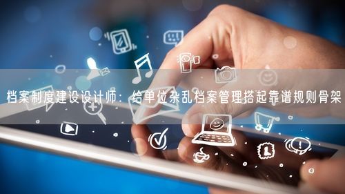 档案制度建设设计师：给单位杂乱档案管理搭起靠谱规则骨架