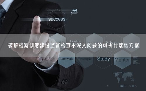 破解档案制度建设监督检查不深入问题的可执行落地方案
